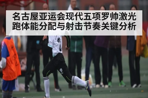 名古屋亚运会现代五项罗帅激光跑体能分配与射击节奏关键分析