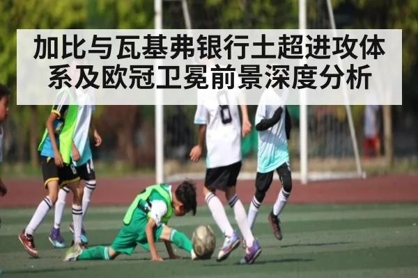 加比与瓦基弗银行土超进攻体系及欧冠卫冕前景深度分析